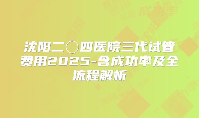 沈阳二〇四医院三代试管费用2025-含成功率及全流程解析
