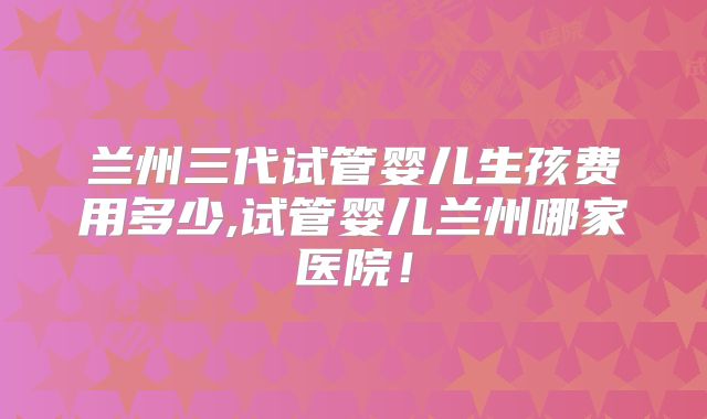 兰州三代试管婴儿生孩费用多少,试管婴儿兰州哪家医院！