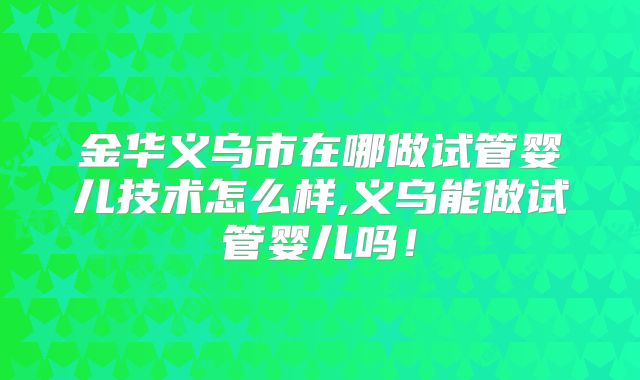 金华义乌市在哪做试管婴儿技术怎么样,义乌能做试管婴儿吗！