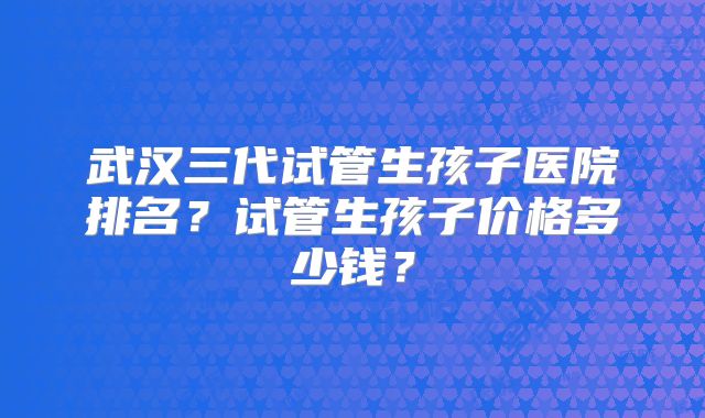 武汉三代试管生孩子医院排名？试管生孩子价格多少钱？