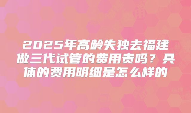 2025年高龄失独去福建做三代试管的费用贵吗？具体的费用明细是怎么样的