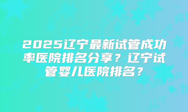 2025辽宁最新试管成功率医院排名分享？辽宁试管婴儿医院排名？