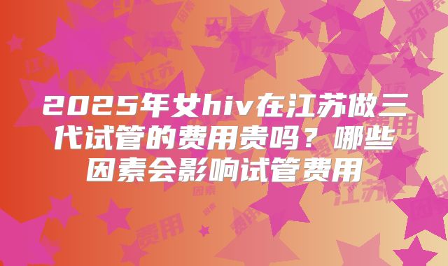 2025年女hiv在江苏做三代试管的费用贵吗？哪些因素会影响试管费用