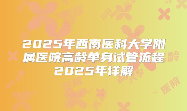2025年西南医科大学附属医院高龄单身试管流程2025年详解