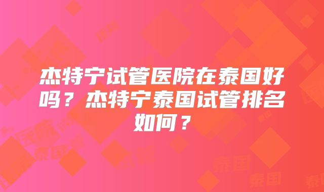杰特宁试管医院在泰国好吗？杰特宁泰国试管排名如何？
