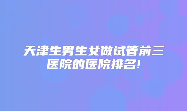 天津生男生女做试管前三医院的医院排名!