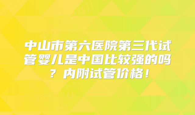 中山市第六医院第三代试管婴儿是中国比较强的吗？内附试管价格！