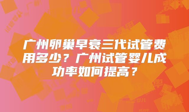 广州卵巢早衰三代试管费用多少？广州试管婴儿成功率如何提高？