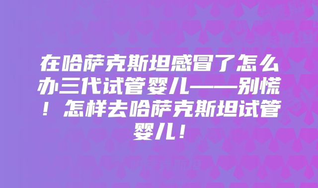 在哈萨克斯坦感冒了怎么办三代试管婴儿——别慌！怎样去哈萨克斯坦试管婴儿！