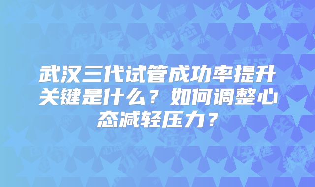 武汉三代试管成功率提升关键是什么？如何调整心态减轻压力？