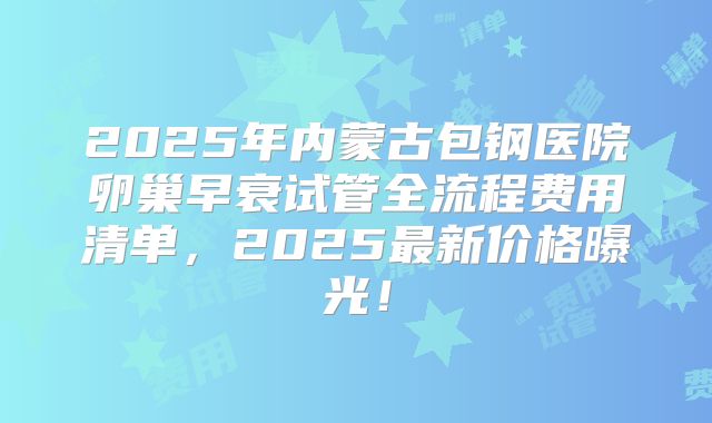 2025年内蒙古包钢医院卵巢早衰试管全流程费用清单，2025最新价格曝光！
