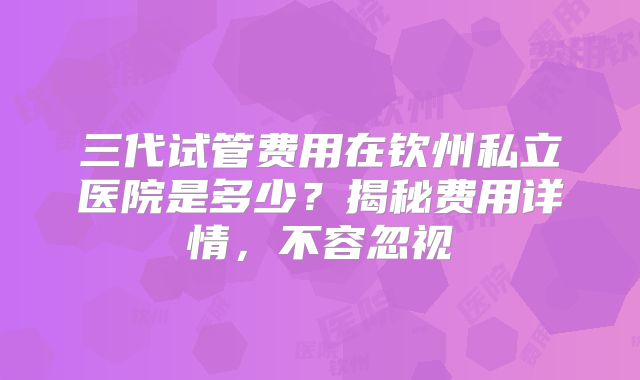 三代试管费用在钦州私立医院是多少？揭秘费用详情，不容忽视