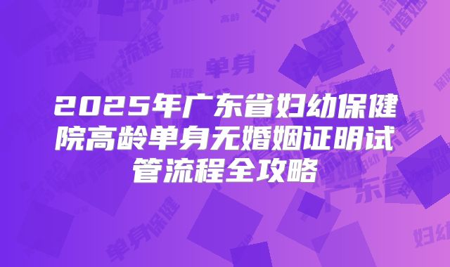 2025年广东省妇幼保健院高龄单身无婚姻证明试管流程全攻略