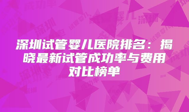深圳试管婴儿医院排名：揭晓最新试管成功率与费用对比榜单