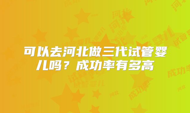 可以去河北做三代试管婴儿吗？成功率有多高