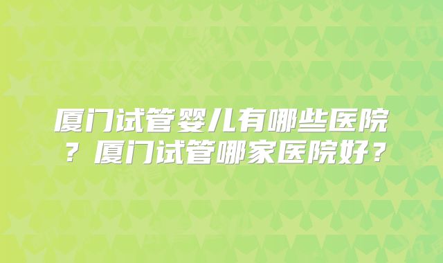 厦门试管婴儿有哪些医院？厦门试管哪家医院好？