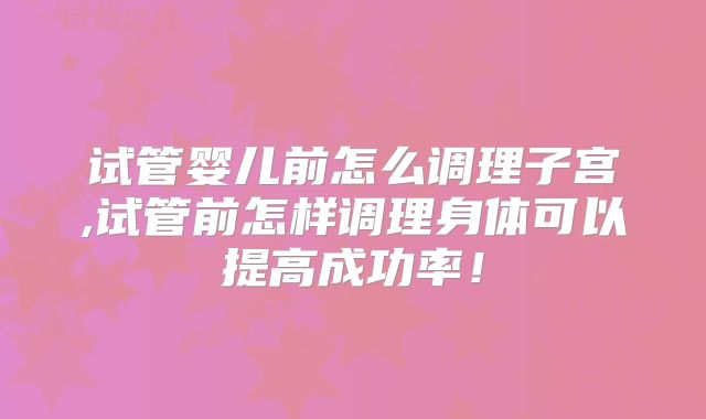 试管婴儿前怎么调理子宫,试管前怎样调理身体可以提高成功率！