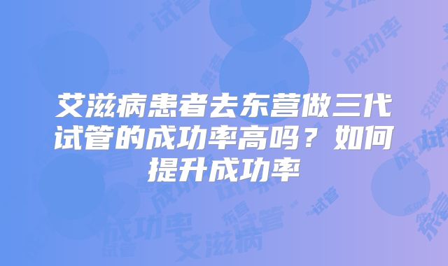 艾滋病患者去东营做三代试管的成功率高吗?如何提升成功率
