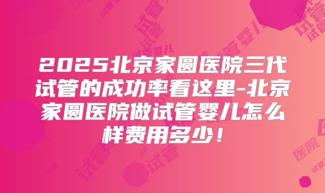 2025北京家圆医院三代试管的成功率看这里-北京家圆医院做试管婴儿怎么样费用多少！