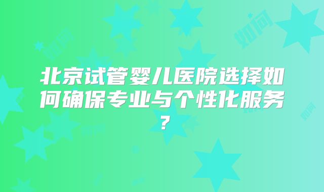 北京试管婴儿医院选择如何确保专业与个性化服务？