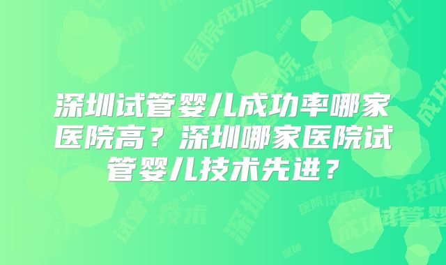深圳试管婴儿成功率哪家医院高？深圳哪家医院试管婴儿技术先进？