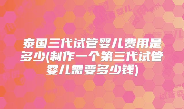 泰国三代试管婴儿费用是多少(制作一个第三代试管婴儿需要多少钱)