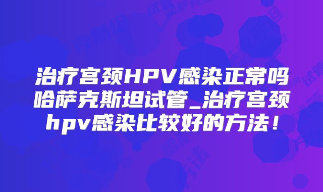 治疗宫颈HPV感染正常吗哈萨克斯坦试管_治疗宫颈hpv感染比较好的方法！