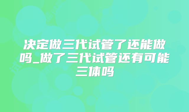 决定做三代试管了还能做吗_做了三代试管还有可能三体吗