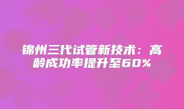 锦州三代试管新技术：高龄成功率提升至60%