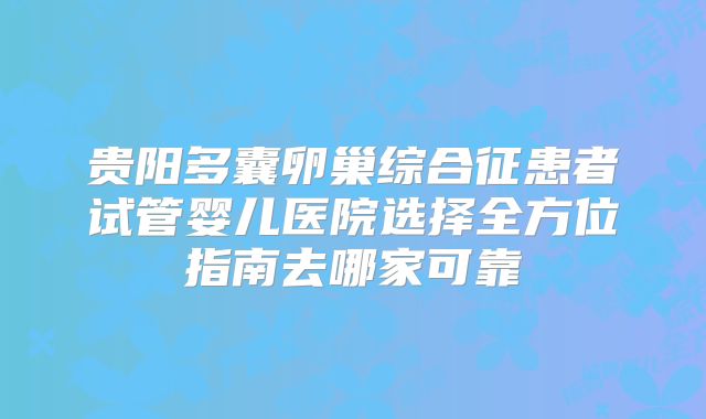 贵阳多囊卵巢综合征患者试管婴儿医院选择全方位指南去哪家可靠