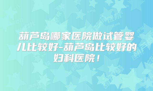 葫芦岛哪家医院做试管婴儿比较好-葫芦岛比较好的妇科医院!