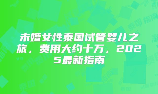 未婚女性泰国试管婴儿之旅，费用大约十万，2025最新指南