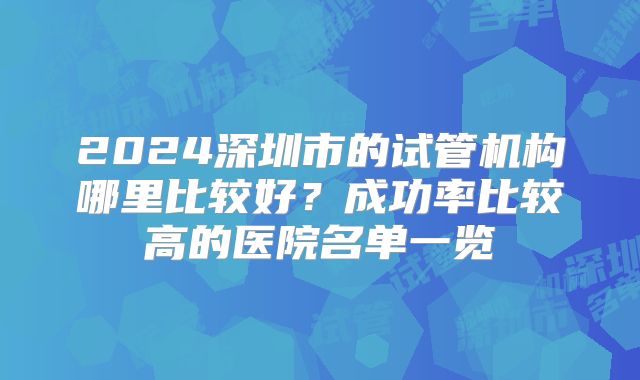 2024深圳市的试管机构哪里比较好?成功率比较高的医院名单一览