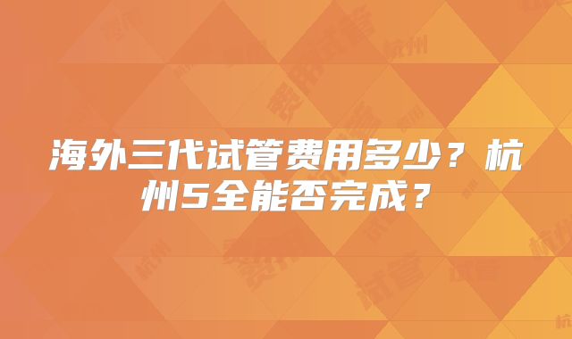 海外三代试管费用多少？杭州5全能否完成？