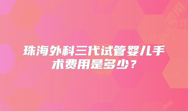 珠海外科三代试管婴儿手术费用是多少？