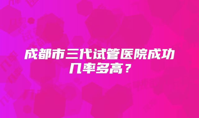 成都市三代试管医院成功几率多高？