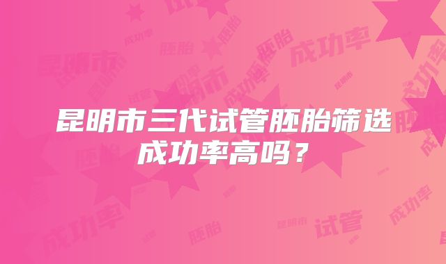 昆明市三代试管胚胎筛选成功率高吗?