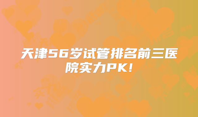 天津56岁试管排名前三医院实力PK!