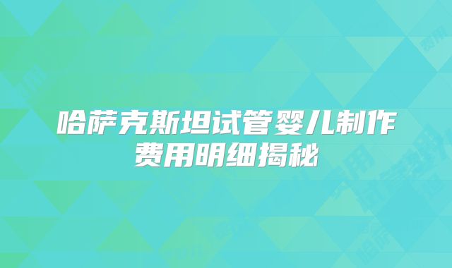 哈萨克斯坦试管婴儿制作费用明细揭秘