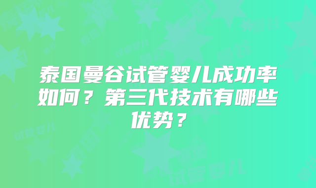 泰国曼谷试管婴儿成功率如何?第三代技术有哪些优势?