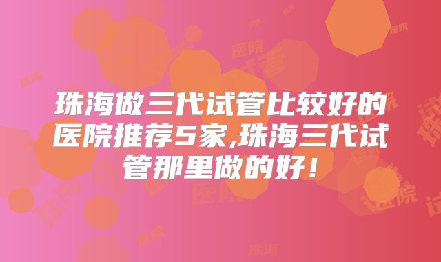 珠海做三代试管比较好的医院推荐5家,珠海三代试管那里做的好!