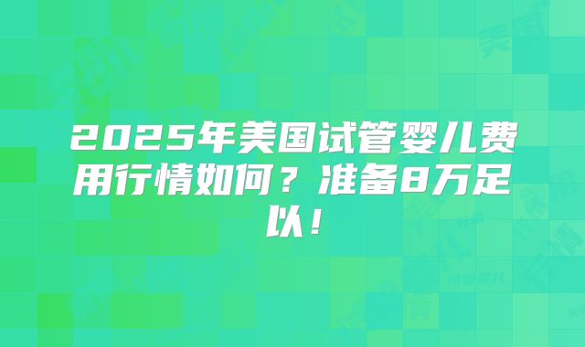 2025年美国试管婴儿费用行情如何？准备8万足以！