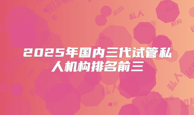 2025年国内三代试管私人机构排名前三