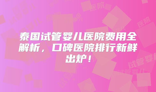 泰国试管婴儿医院费用全解析，口碑医院排行新鲜出炉！