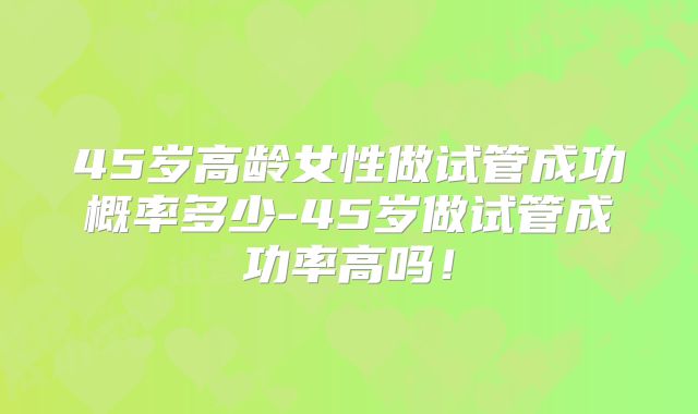 45岁高龄女性做试管成功概率多少-45岁做试管成功率高吗！