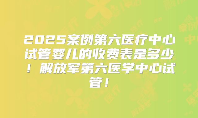 2025案例第六医疗中心试管婴儿的收费表是多少！解放军第六医学中心试管！