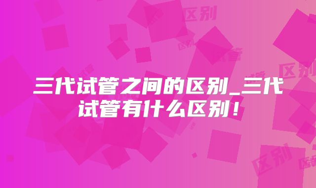 三代试管之间的区别_三代试管有什么区别！