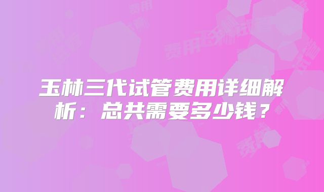 玉林三代试管费用详细解析：总共需要多少钱？