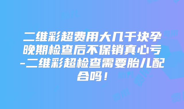 二维彩超费用大几千块孕晚期检查后不保销真心亏-二维彩超检查需要胎儿配合吗!