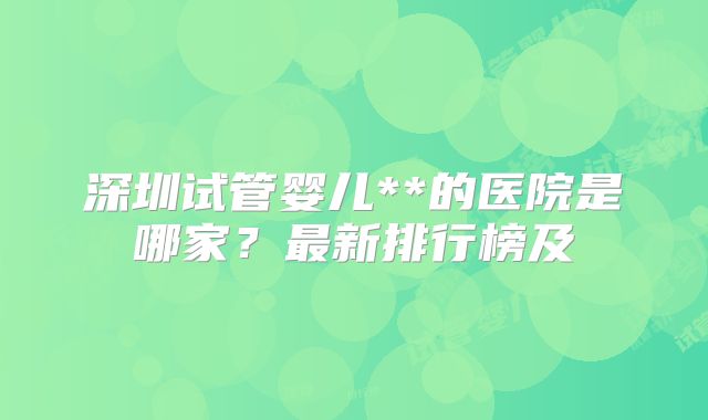 深圳试管婴儿**的医院是哪家？最新排行榜及